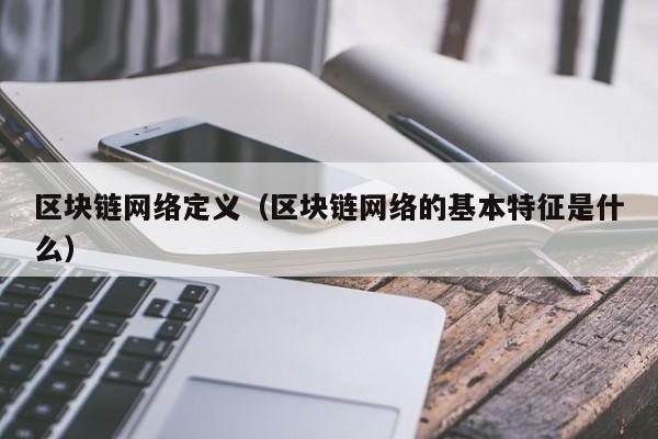 区块链网络定义(区块链网络的基本特征是什么)